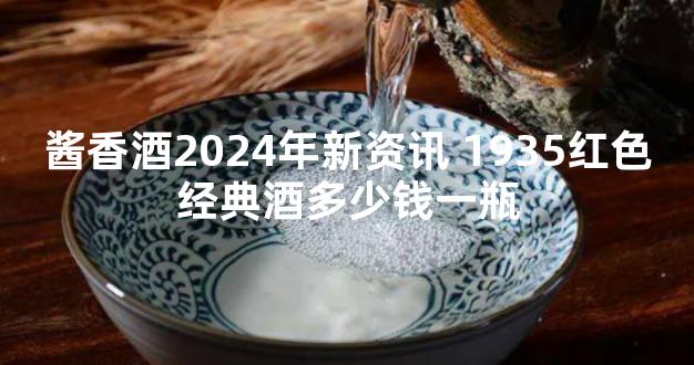 酱香酒2024年新资讯 1935红色经典酒多少钱一瓶